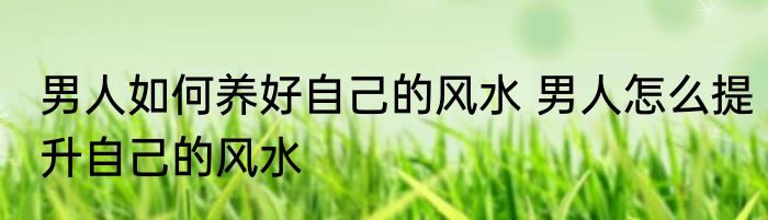 男人如何养好自己的风水 男人怎么提升自己的风水