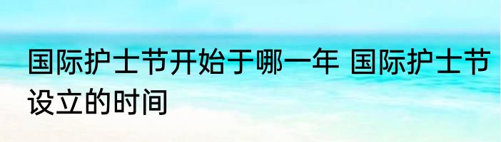 国际护士节开始于哪一年 国际护士节设立的时间