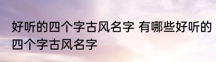 好听的四个字古风名字 有哪些好听的四个字古风名字