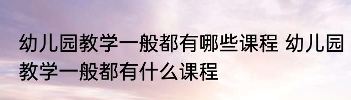 幼儿园教学一般都有哪些课程 幼儿园教学一般都有什么课程