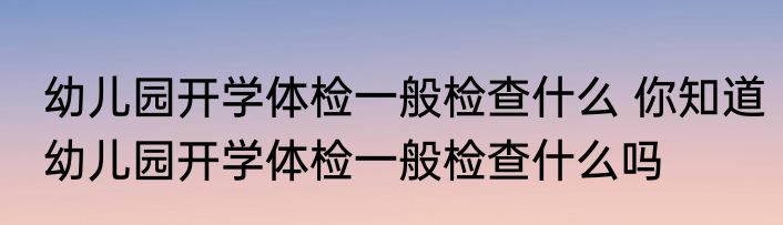 幼儿园开学体检一般检查什么 你知道幼儿园开学体检一般检查什么吗