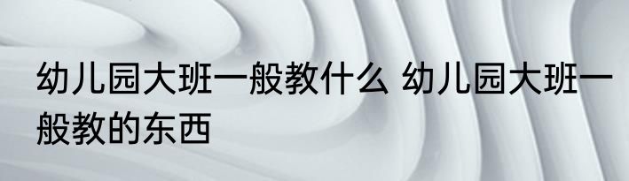 幼儿园大班一般教什么 幼儿园大班一般教的东西