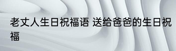 老丈人生日祝福语 送给爸爸的生日祝福