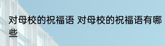 对母校的祝福语 对母校的祝福语有哪些