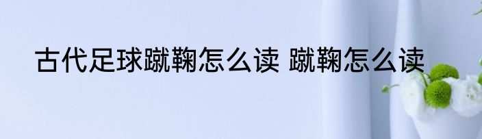 古代足球蹴鞠怎么读 蹴鞠怎么读