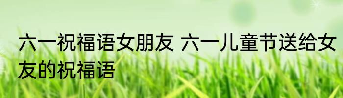 六一祝福语女朋友 六一儿童节送给女友的祝福语