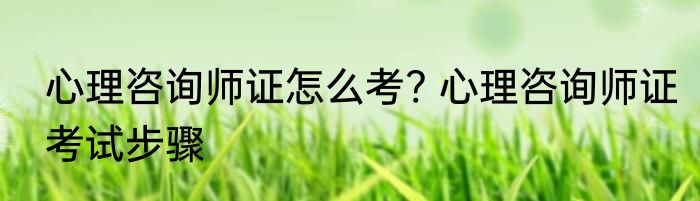 心理咨询师证怎么考? 心理咨询师证考试步骤