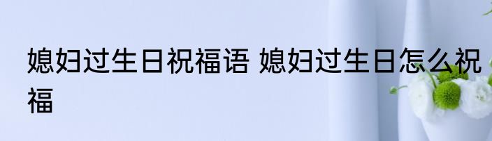 媳妇过生日祝福语 媳妇过生日怎么祝福
