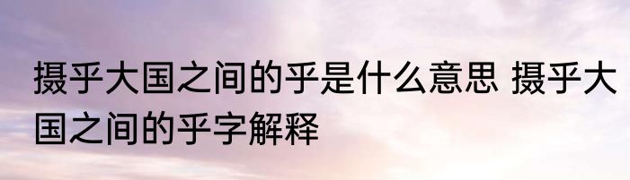 摄乎大国之间的乎是什么意思 摄乎大国之间的乎字解释
