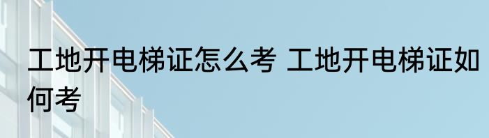 工地开电梯证怎么考 工地开电梯证如何考