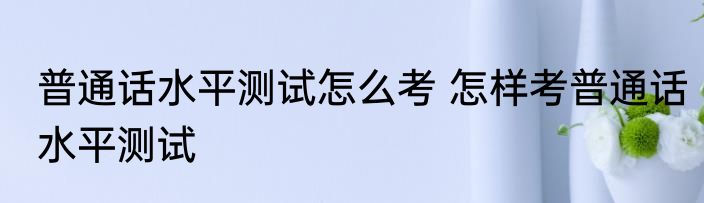 普通话水平测试怎么考 怎样考普通话水平测试