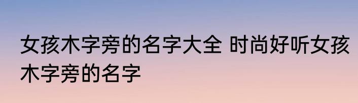 女孩木字旁的名字大全 时尚好听女孩木字旁的名字