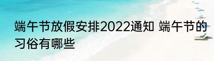 端午节放假安排2022通知 端午节的习俗有哪些