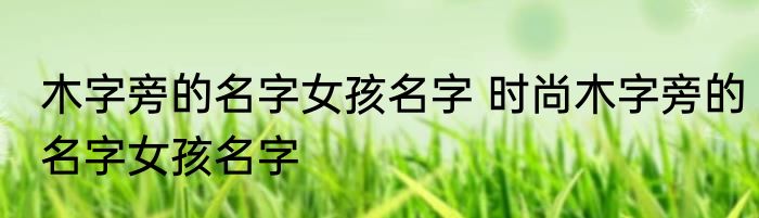 木字旁的名字女孩名字 时尚木字旁的名字女孩名字