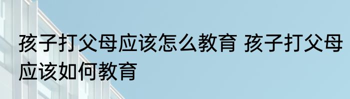 孩子打父母应该怎么教育 孩子打父母应该如何教育