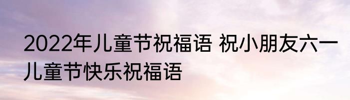 2022年儿童节祝福语 祝小朋友六一儿童节快乐祝福语