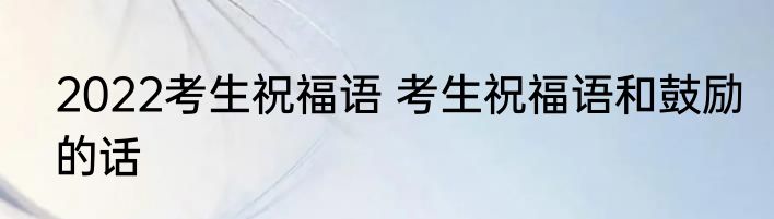 2022考生祝福语 考生祝福语和鼓励的话