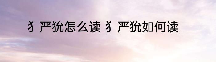 犭严狁怎么读 犭严狁如何读