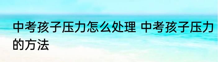 中考孩子压力怎么处理 中考孩子压力的方法