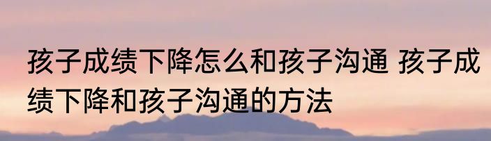 孩子成绩下降怎么和孩子沟通 孩子成绩下降和孩子沟通的方法