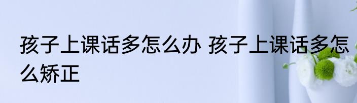 孩子上课话多怎么办 孩子上课话多怎么矫正