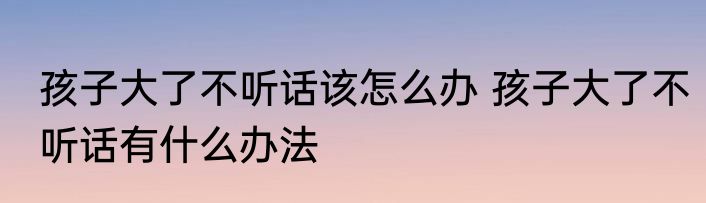 孩子大了不听话该怎么办 孩子大了不听话有什么办法