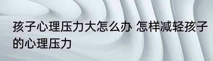孩子心理压力大怎么办 怎样减轻孩子的心理压力