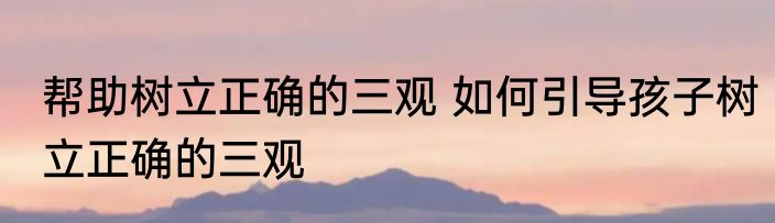 帮助树立正确的三观 如何引导孩子树立正确的三观