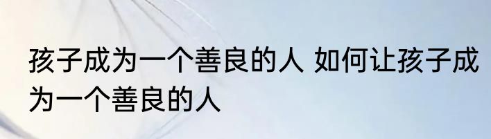 孩子成为一个善良的人 如何让孩子成为一个善良的人