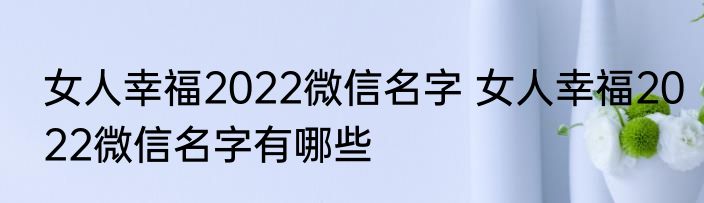 女人幸福2022微信名字 女人幸福2022微信名字有哪些