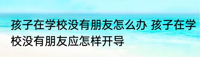 孩子在学校没有朋友怎么办 孩子在学校没有朋友应怎样开导