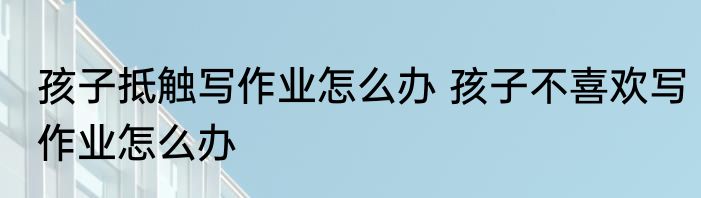 孩子抵触写作业怎么办 孩子不喜欢写作业怎么办