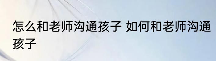 怎么和老师沟通孩子 如何和老师沟通孩子