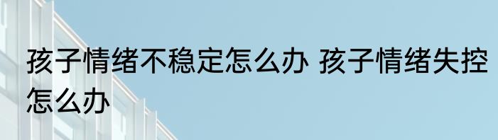 孩子情绪不稳定怎么办 孩子情绪失控怎么办