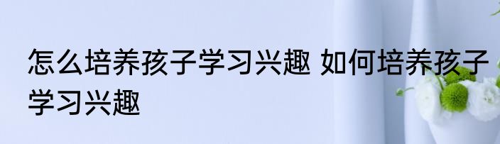 怎么培养孩子学习兴趣 如何培养孩子学习兴趣