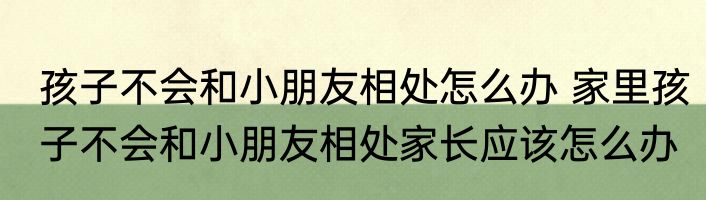孩子不会和小朋友相处怎么办 家里孩子不会和小朋友相处家长应该怎么办