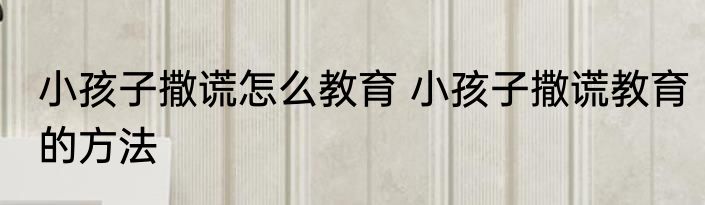 小孩子撒谎怎么教育 小孩子撒谎教育的方法