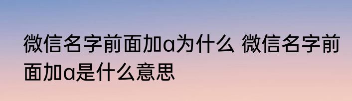 微信名字前面加a为什么 微信名字前面加a是什么意思