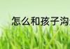 怎么和孩子沟通 怎么跟孩子沟通