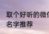 取个好听的微信名字 取个好听的微信名字推荐