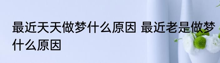 最近天天做梦什么原因 最近老是做梦什么原因