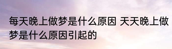 每天晚上做梦是什么原因 天天晚上做梦是什么原因引起的