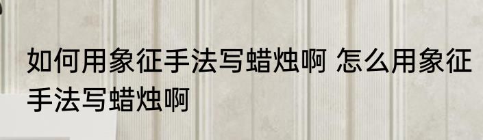 如何用象征手法写蜡烛啊 怎么用象征手法写蜡烛啊