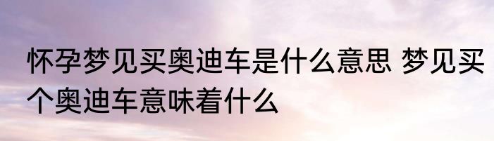 怀孕梦见买奥迪车是什么意思 梦见买个奥迪车意味着什么