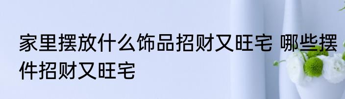 家里摆放什么饰品招财又旺宅 哪些摆件招财又旺宅
