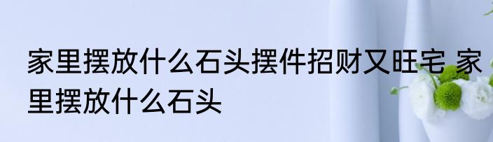 家里摆放什么石头摆件招财又旺宅 家里摆放什么石头