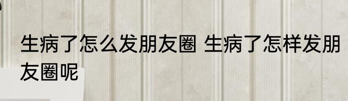 生病了怎么发朋友圈 生病了怎样发朋友圈呢