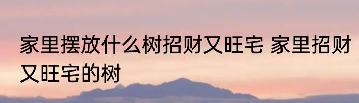 家里摆放什么树招财又旺宅 家里招财又旺宅的树