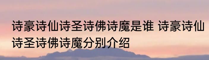 诗豪诗仙诗圣诗佛诗魔是谁 诗豪诗仙诗圣诗佛诗魔分别介绍