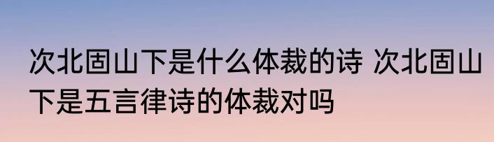 次北固山下是什么体裁的诗 次北固山下是五言律诗的体裁对吗